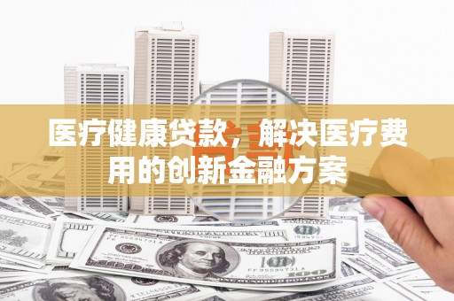 巴青医疗健康贷款，解决医疗费用的创新金融方案