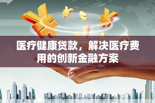 巴青医疗健康贷款，解决医疗费用的创新金融方案
